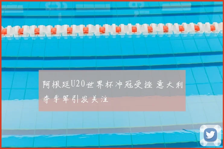 阿根廷U20世界杯冲冠受挫 意大利夺季军引发关注