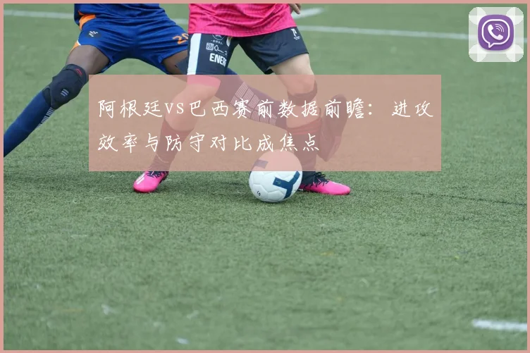 阿根廷vs巴西赛前数据前瞻：进攻效率与防守对比成焦点