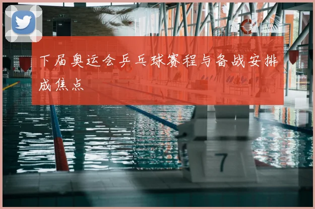 下届奥运会乒乓球赛程与备战安排成焦点