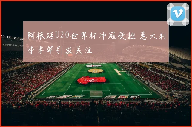 阿根廷U20世界杯冲冠受挫 意大利夺季军引发关注