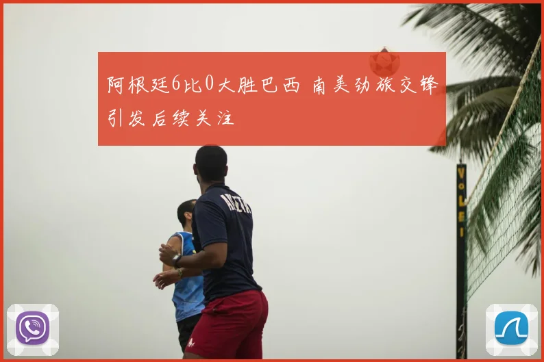 阿根廷6比0大胜巴西 南美劲旅交锋引发后续关注