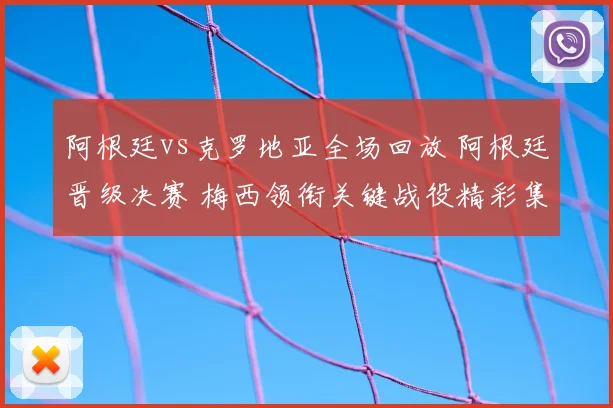 阿根廷vs克罗地亚全场回放 阿根廷晋级决赛 梅西领衔关键战役精彩集锦