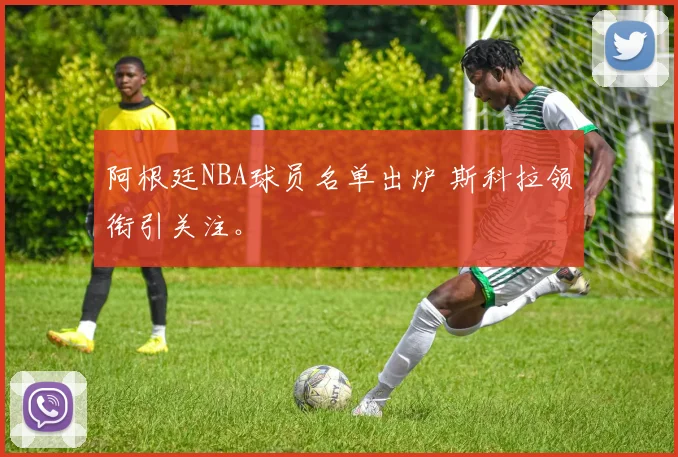 阿根廷NBA球员名单出炉 斯科拉领衔引关注。