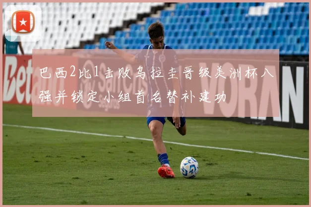 巴西2比1击败乌拉圭晋级美洲杯八强并锁定小组首名替补建功