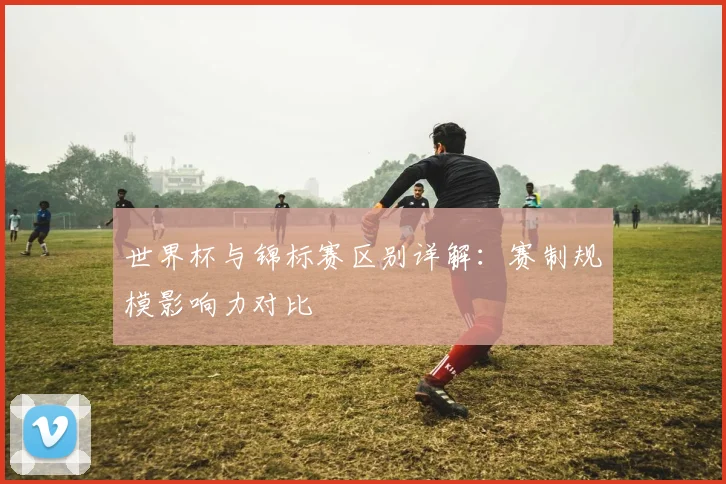 世界杯与锦标赛区别详解：赛制规模影响力对比