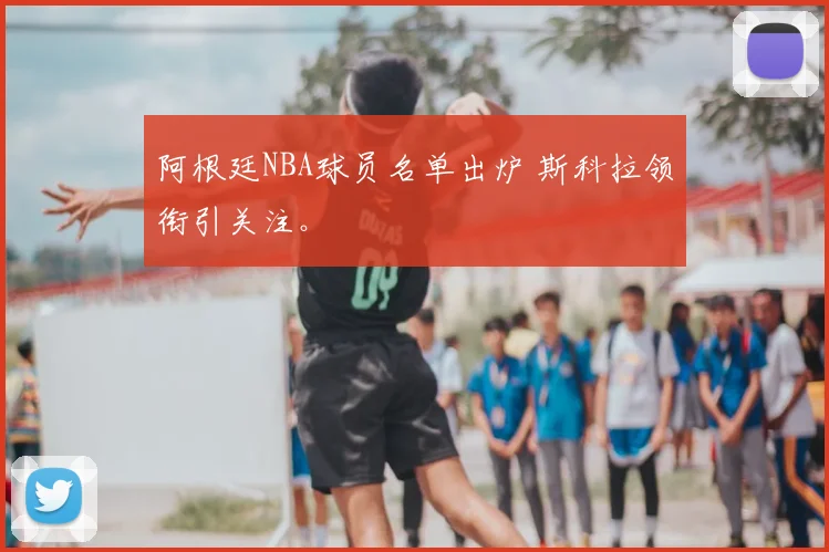 阿根廷NBA球员名单出炉 斯科拉领衔引关注。