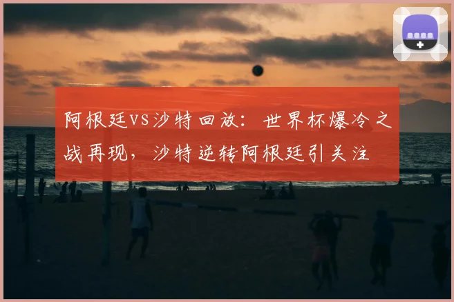 阿根廷vs沙特回放：世界杯爆冷之战再现，沙特逆转阿根廷引关注