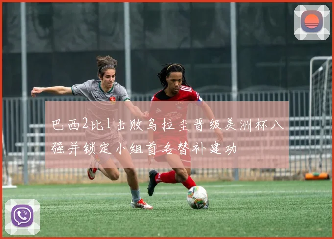 巴西2比1击败乌拉圭晋级美洲杯八强并锁定小组首名替补建功