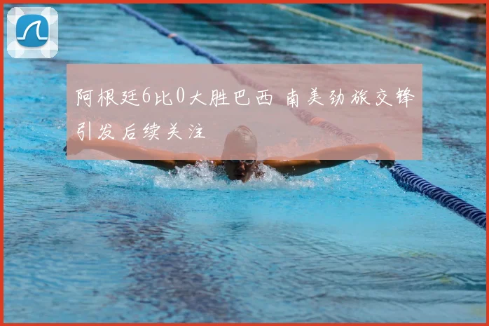 阿根廷6比0大胜巴西 南美劲旅交锋引发后续关注