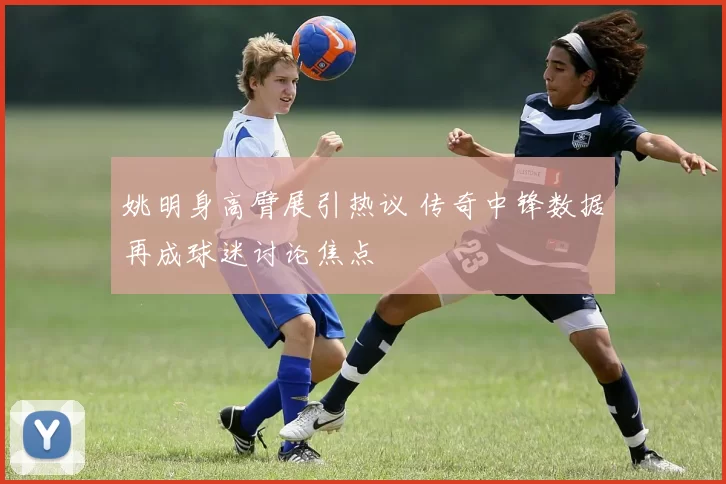 姚明身高臂展引热议 传奇中锋数据再成球迷讨论焦点