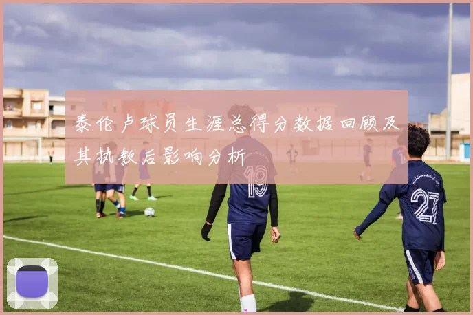 泰伦卢球员生涯总得分数据回顾及其执教后影响分析