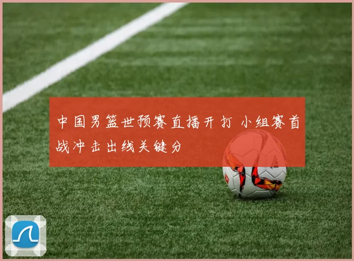 中国男篮世预赛直播开打 小组赛首战冲击出线关键分