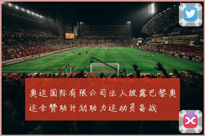 奥运国际有限公司法人披露巴黎奥运会赞助计划助力运动员备战