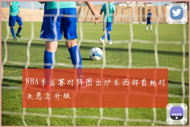 NBA季后赛对阵图出炉东西部首轮对决悬念升级