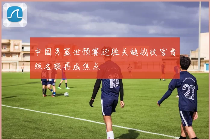 中国男篮世预赛连胜关键战收官晋级名额再成焦点