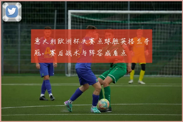 意大利欧洲杯决赛点球胜英格兰夺冠,赛后战术与阵容成看点