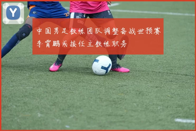 中国男足教练团队调整备战世预赛李霄鹏或接任主教练职务