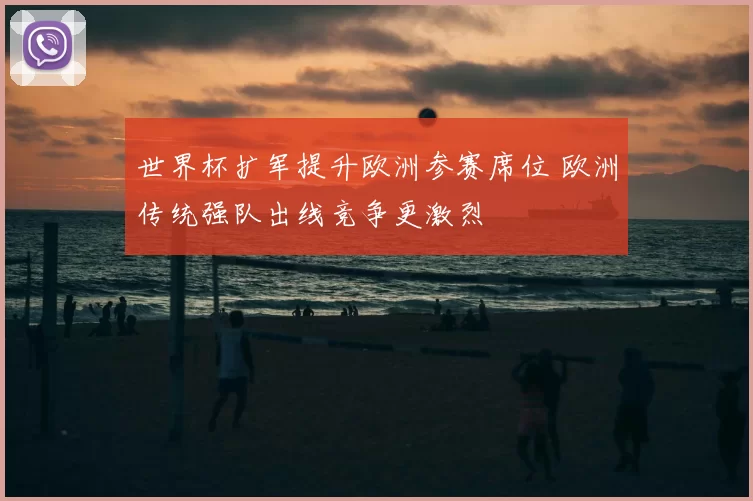 世界杯扩军提升欧洲参赛席位 欧洲传统强队出线竞争更激烈