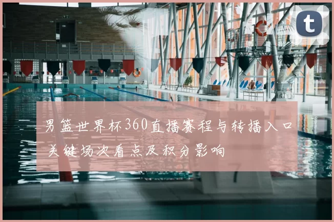 男篮世界杯360直播赛程与转播入口 关键场次看点及积分影响