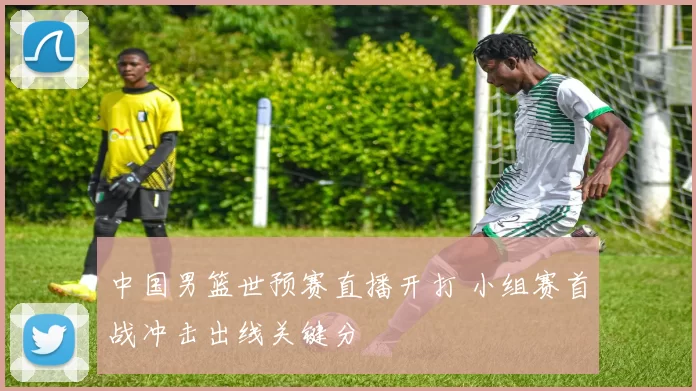 中国男篮世预赛直播开打 小组赛首战冲击出线关键分