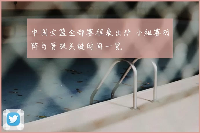 中国女篮全部赛程表出炉 小组赛对阵与晋级关键时间一览