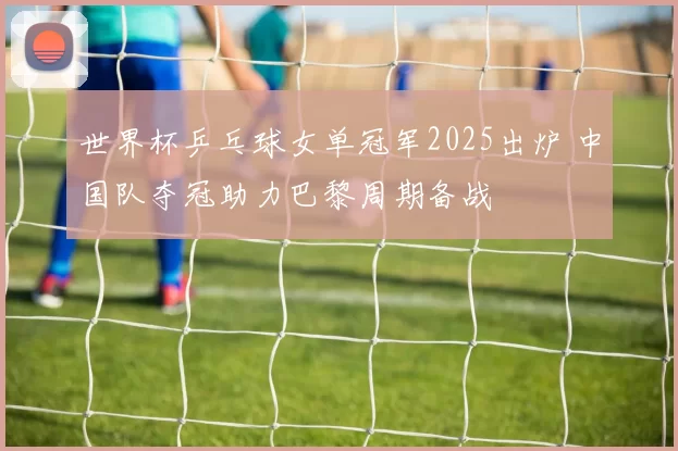 世界杯乒乓球女单冠军2025出炉 中国队夺冠助力巴黎周期备战