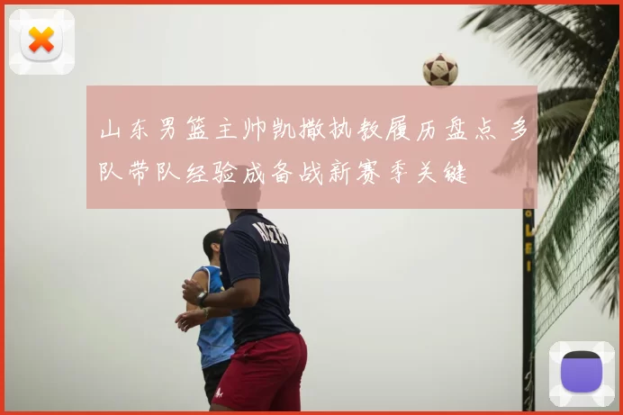 山东男篮主帅凯撒执教履历盘点 多队带队经验成备战新赛季关键