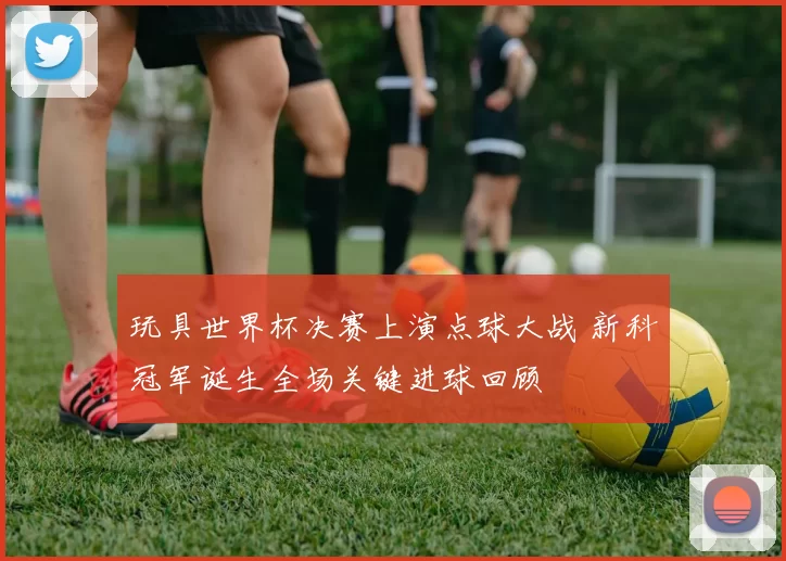 玩具世界杯决赛上演点球大战 新科冠军诞生全场关键进球回顾