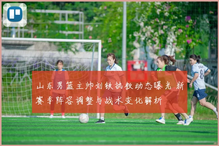 山东男篮主帅刘铁执教动态曝光 新赛季阵容调整与战术变化解析