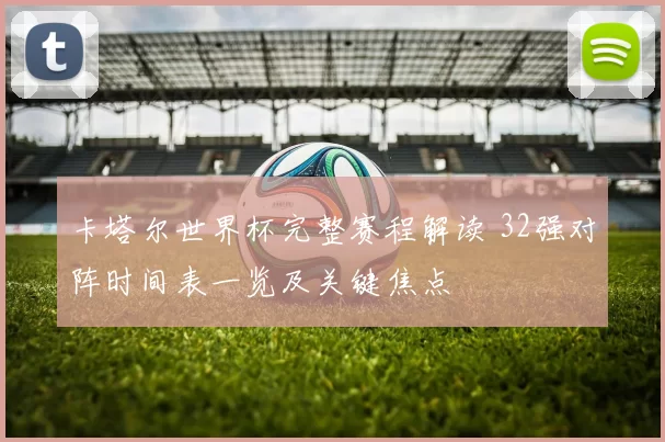 卡塔尔世界杯完整赛程解读 32强对阵时间表一览及关键焦点