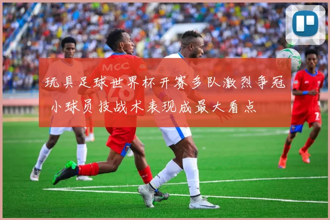 玩具足球世界杯开赛多队激烈争冠 小球员技战术表现成最大看点