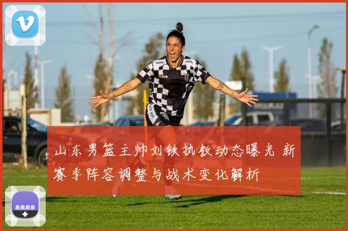 山东男篮主帅刘铁执教动态曝光 新赛季阵容调整与战术变化解析