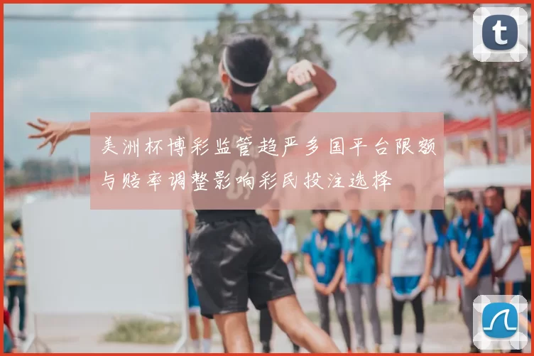 美洲杯博彩监管趋严多国平台限额与赔率调整影响彩民投注选择