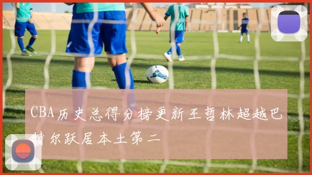 CBA历史总得分榜更新王哲林超越巴特尔跃居本土第二