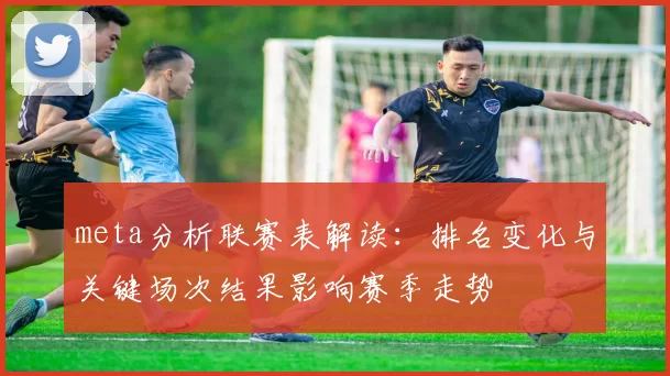 meta分析联赛表解读:排名变化与关键场次结果影响赛季走势