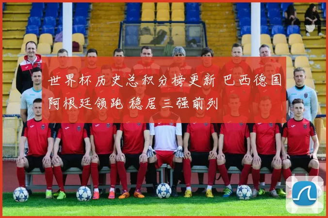 世界杯历史总积分榜更新 巴西德国阿根廷领跑 稳居三强前列