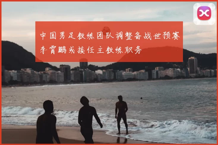 中国男足教练团队调整备战世预赛李霄鹏或接任主教练职务