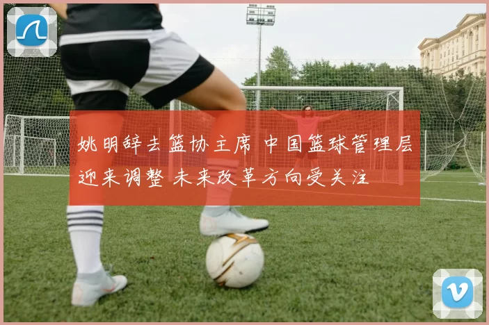 姚明辞去篮协主席 中国篮球管理层迎来调整 未来改革方向受关注