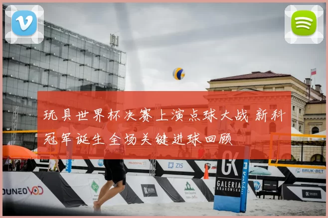 玩具世界杯决赛上演点球大战 新科冠军诞生全场关键进球回顾