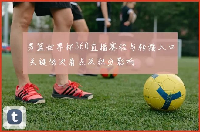 男篮世界杯360直播赛程与转播入口 关键场次看点及积分影响