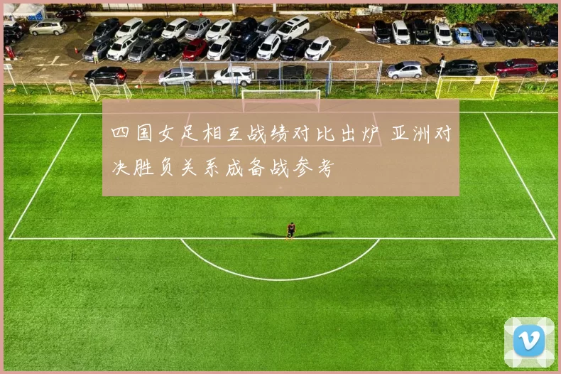 四国女足相互战绩对比出炉 亚洲对决胜负关系成备战参考