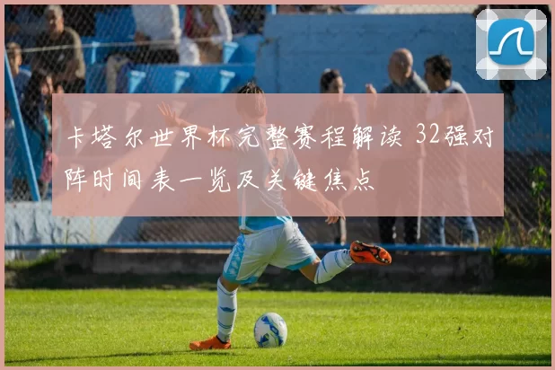 卡塔尔世界杯完整赛程解读 32强对阵时间表一览及关键焦点