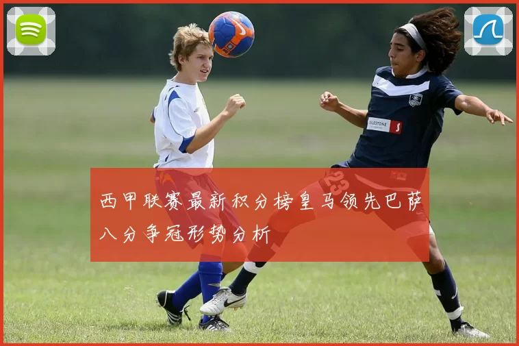 西甲联赛最新积分榜皇马领先巴萨八分争冠形势分析