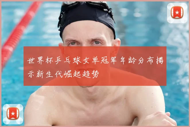 世界杯乒乓球女单冠军年龄分布揭示新生代崛起趋势