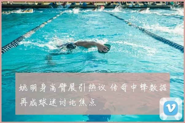 姚明身高臂展引热议 传奇中锋数据再成球迷讨论焦点